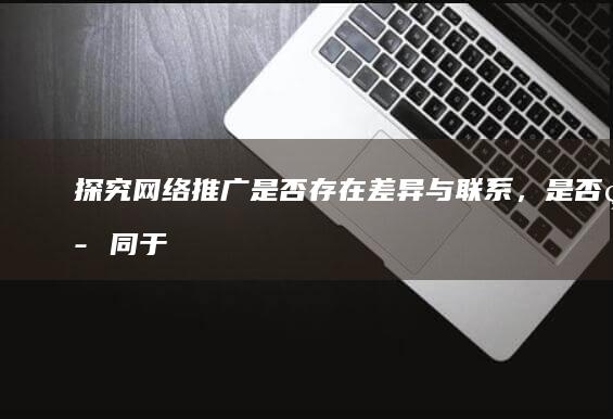 探究网络推广：是否存在差异与联系，是否等同于网站推广？